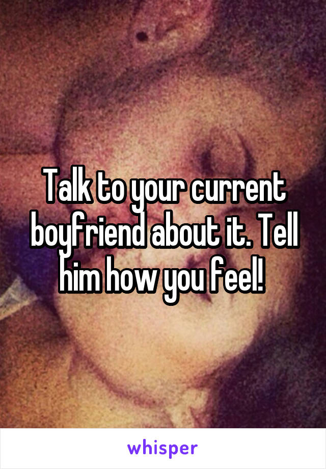 Talk to your current boyfriend about it. Tell him how you feel! 