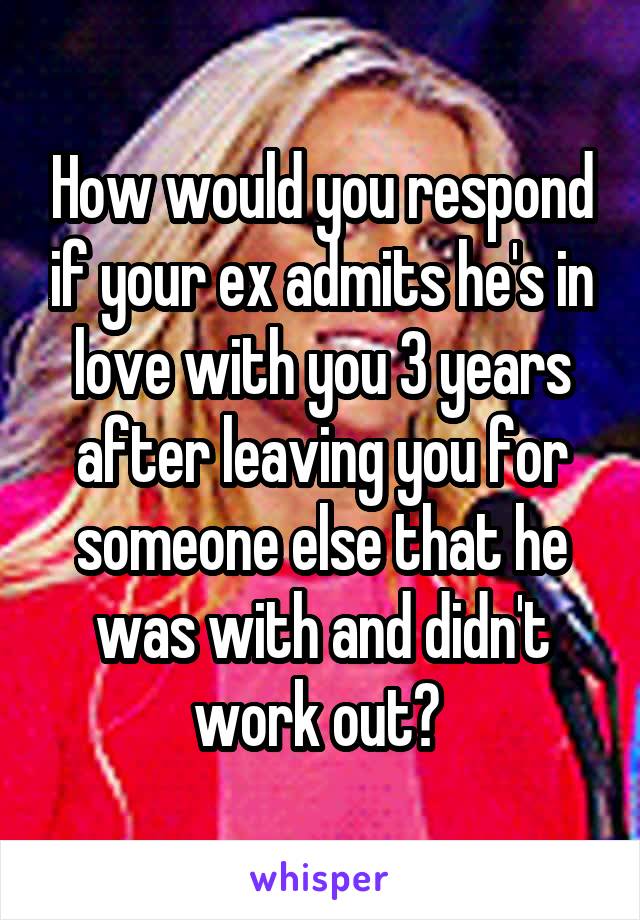 How would you respond if your ex admits he's in love with you 3 years after leaving you for someone else that he was with and didn't work out? 