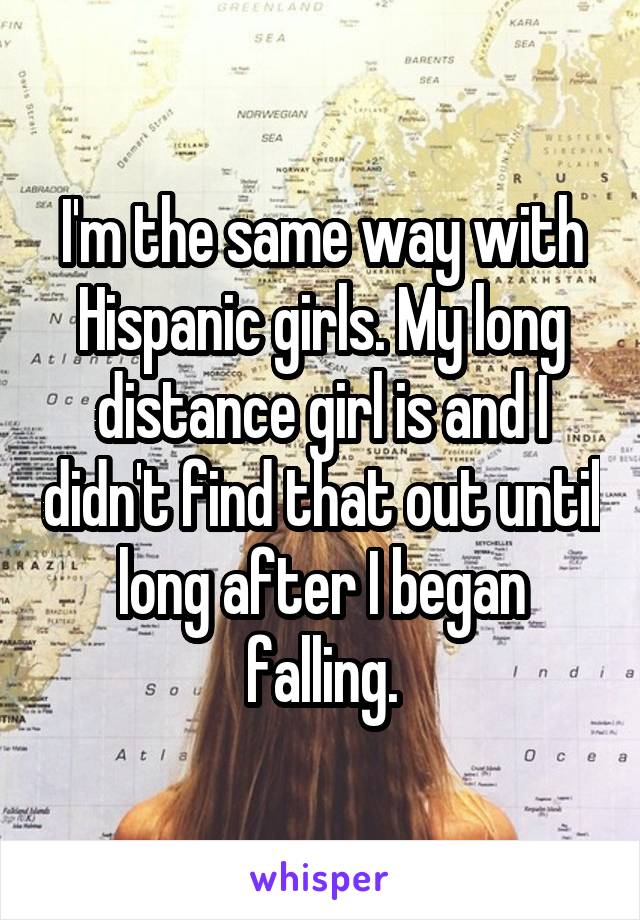 I'm the same way with Hispanic girls. My long distance girl is and I didn't find that out until long after I began falling.