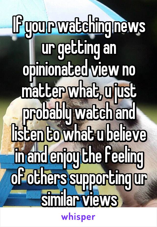 If you r watching news ur getting an opinionated view no matter what, u just probably watch and listen to what u believe in and enjoy the feeling of others supporting ur similar views