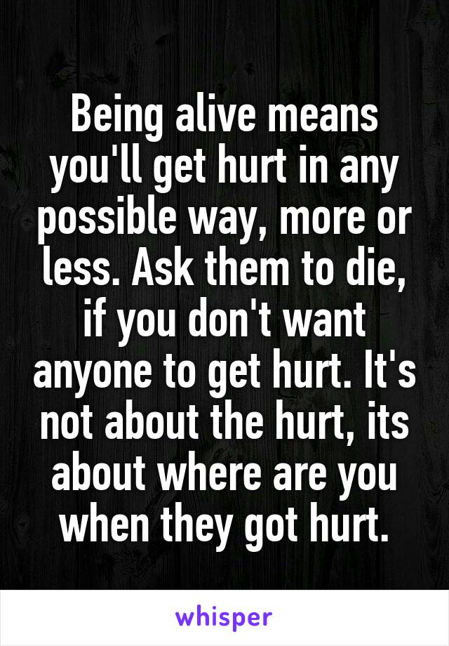 Being alive means you'll get hurt in any possible way, more or less. Ask them to die, if you don't want anyone to get hurt. It's not about the hurt, its about where are you when they got hurt.