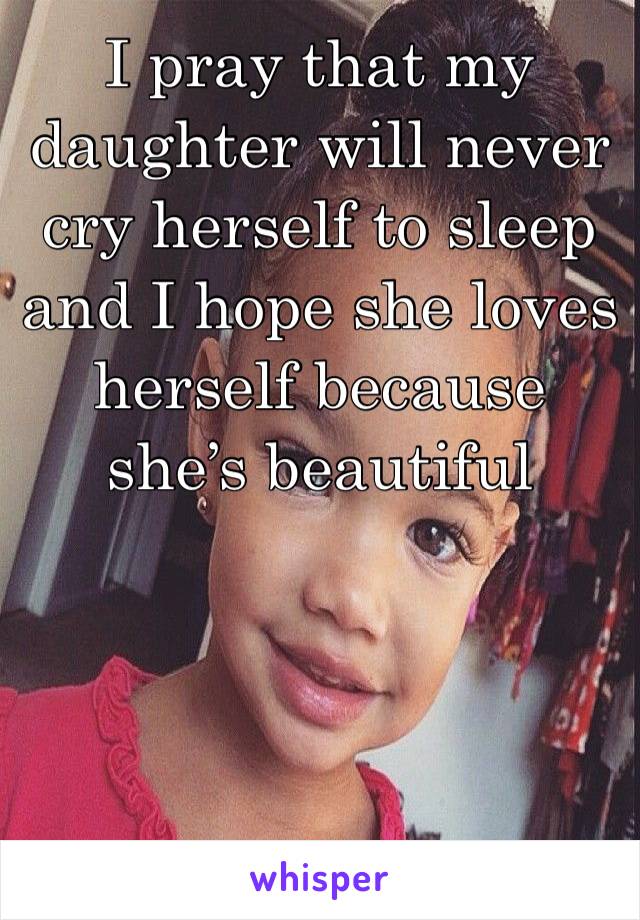 I pray that my daughter will never cry herself to sleep and I hope she loves herself because she’s beautiful 