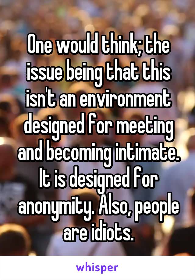 One would think; the issue being that this isn't an environment designed for meeting and becoming intimate. It is designed for anonymity. Also, people are idiots.