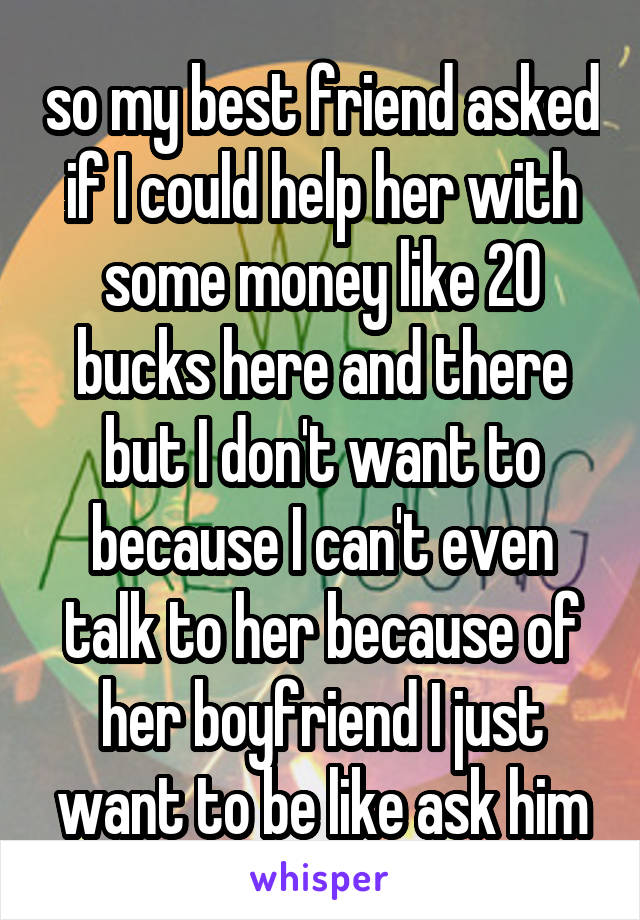 so my best friend asked if I could help her with some money like 20 bucks here and there but I don't want to because I can't even talk to her because of her boyfriend I just want to be like ask him