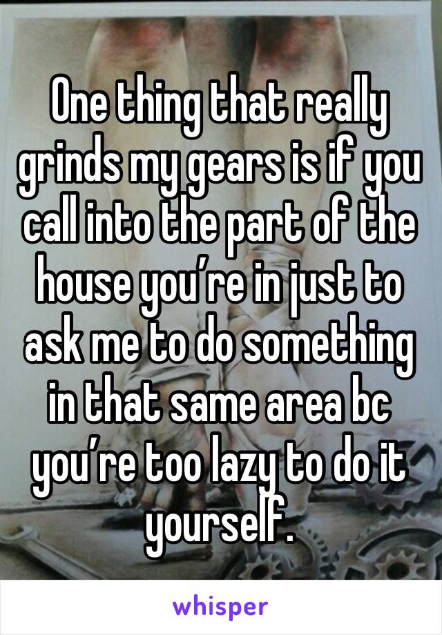One thing that really grinds my gears is if you call into the part of the house you’re in just to ask me to do something in that same area bc you’re too lazy to do it yourself. 