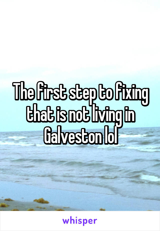 The first step to fixing that is not living in Galveston lol