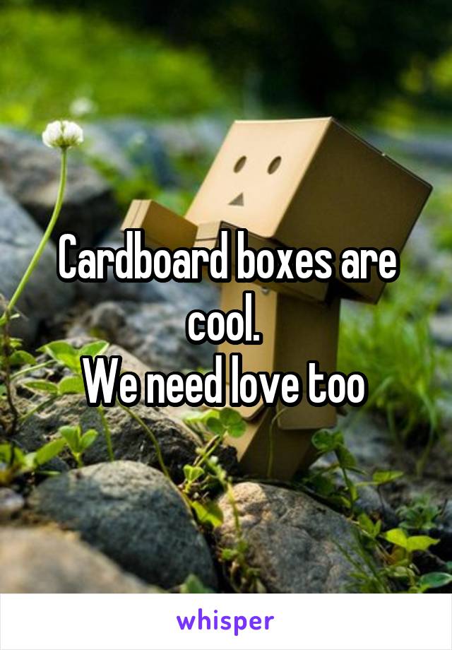 Cardboard boxes are cool. 
We need love too 