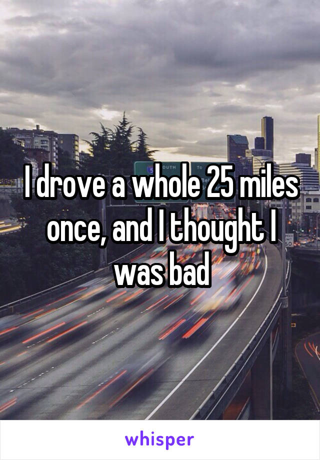 I drove a whole 25 miles once, and I thought I was bad