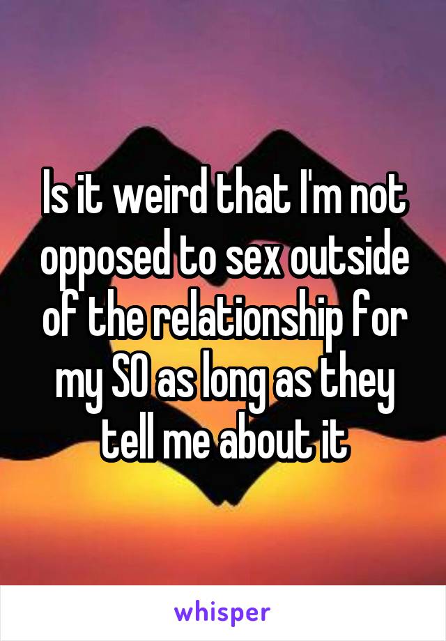 Is it weird that I'm not opposed to sex outside of the relationship for my SO as long as they tell me about it