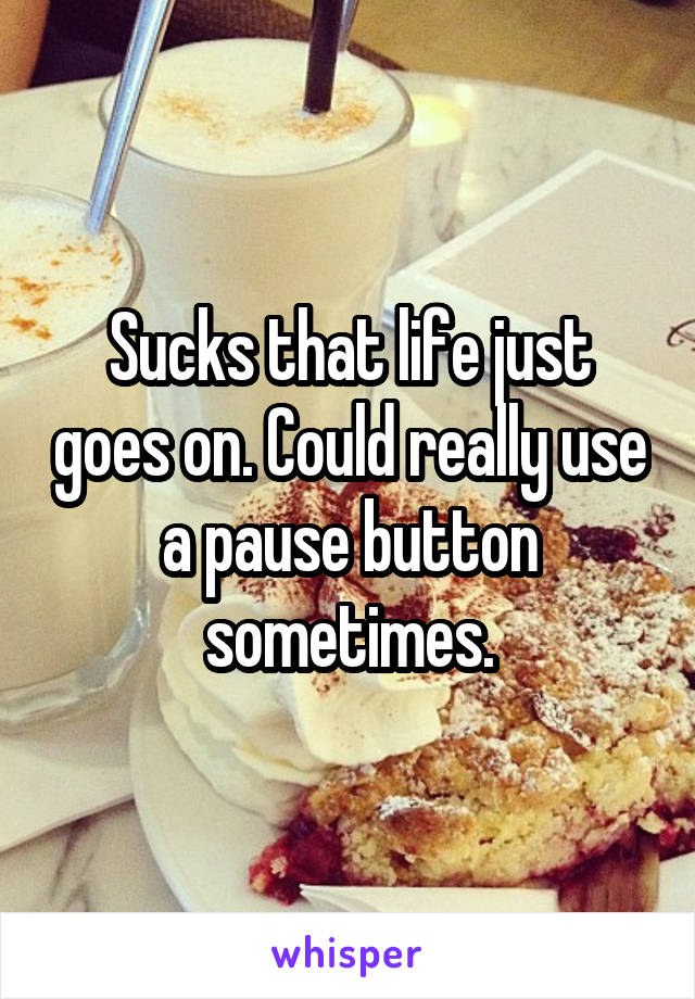Sucks that life just goes on. Could really use a pause button sometimes.