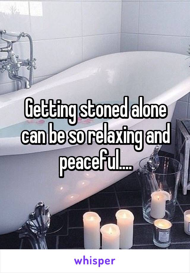 Getting stoned alone can be so relaxing and peaceful....