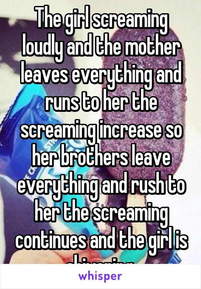 The girl screaming loudly and the mother leaves everything and runs to her the screaming increase so her brothers leave everything and rush to her the screaming continues and the girl is shivering 