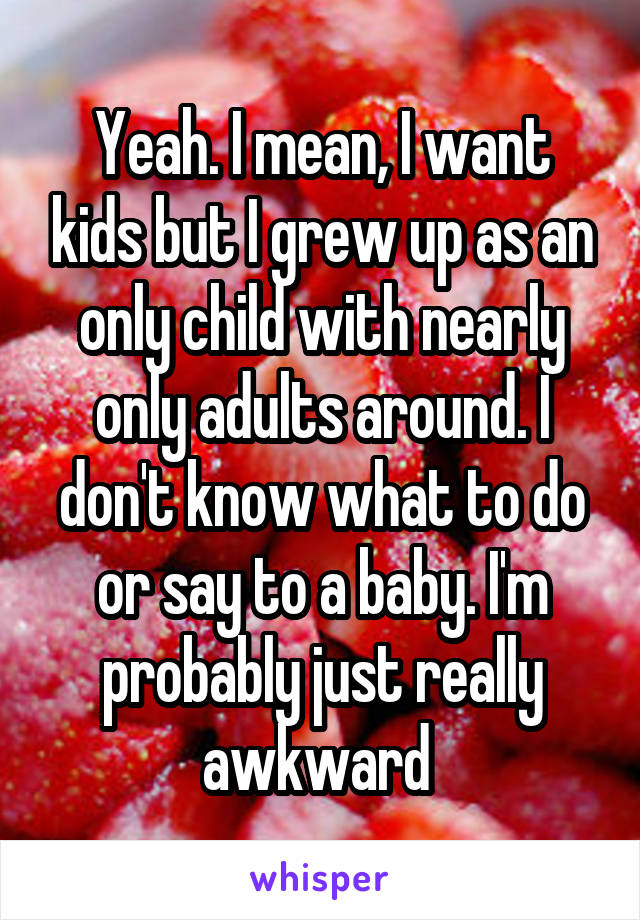 Yeah. I mean, I want kids but I grew up as an only child with nearly only adults around. I don't know what to do or say to a baby. I'm probably just really awkward 