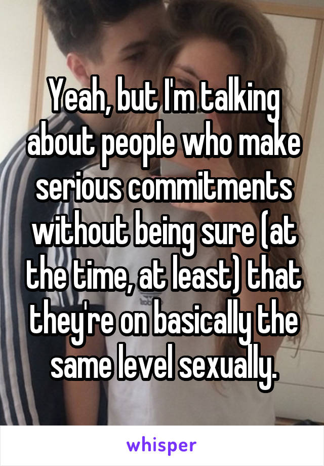 Yeah, but I'm talking about people who make serious commitments without being sure (at the time, at least) that they're on basically the same level sexually.
