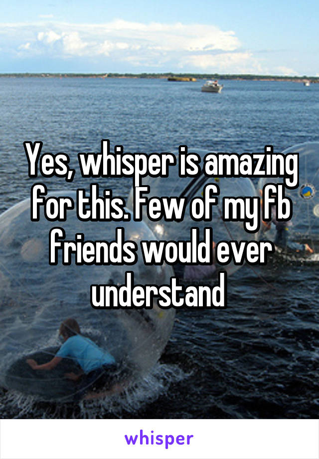 Yes, whisper is amazing for this. Few of my fb friends would ever understand 