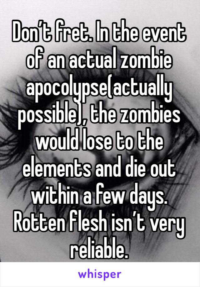 Don’t fret. In the event of an actual zombie apocolypse(actually possible), the zombies would lose to the elements and die out within a few days. Rotten flesh isn’t very reliable. 