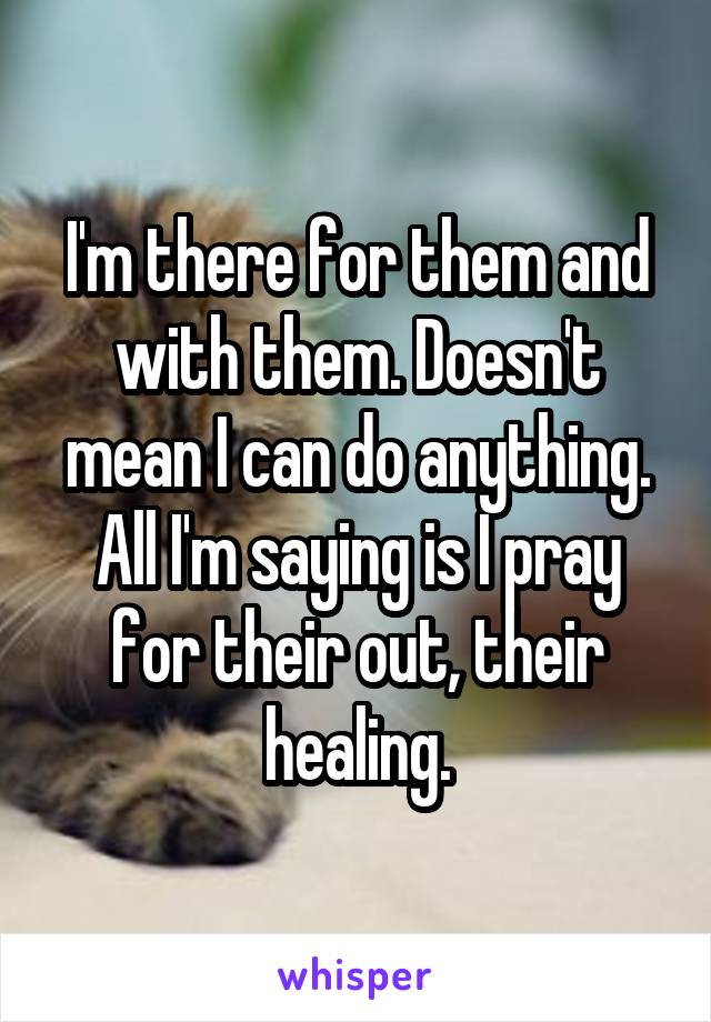 I'm there for them and with them. Doesn't mean I can do anything. All I'm saying is I pray for their out, their healing.