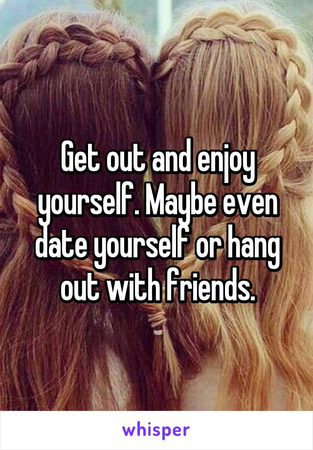 Get out and enjoy yourself. Maybe even date yourself or hang out with friends.