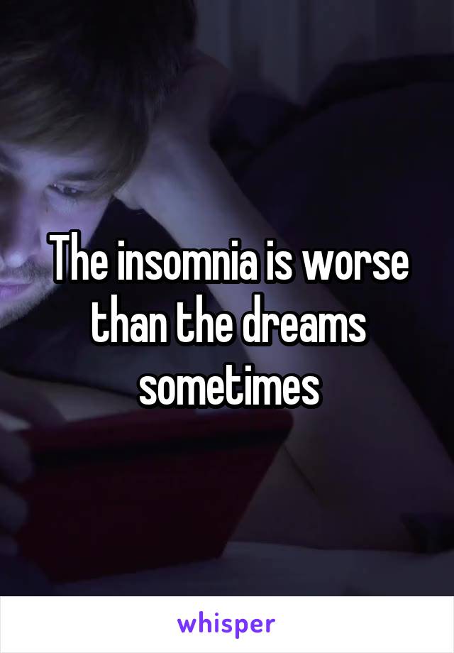 The insomnia is worse than the dreams sometimes