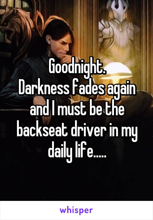 Goodnight.
Darkness fades again and I must be the backseat driver in my daily life.....