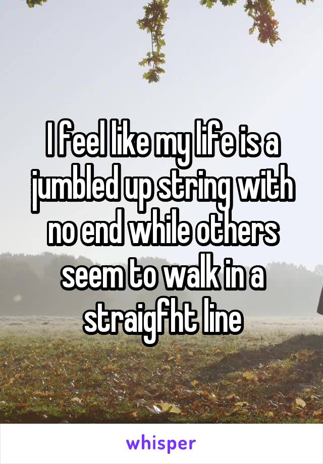 I feel like my life is a jumbled up string with no end while others seem to walk in a straigfht line