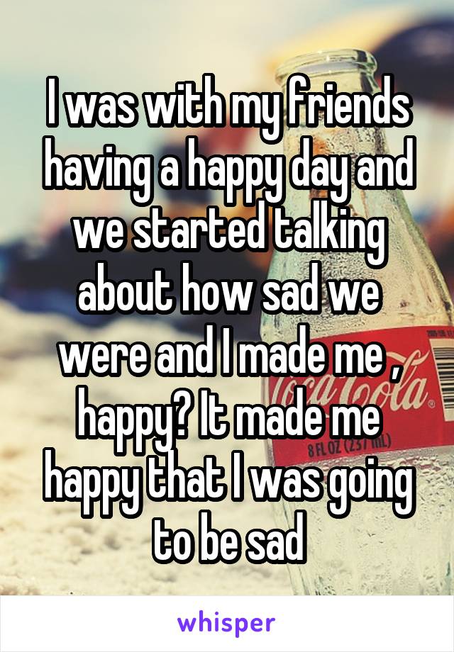 I was with my friends having a happy day and we started talking about how sad we were and I made me , happy? It made me happy that I was going to be sad