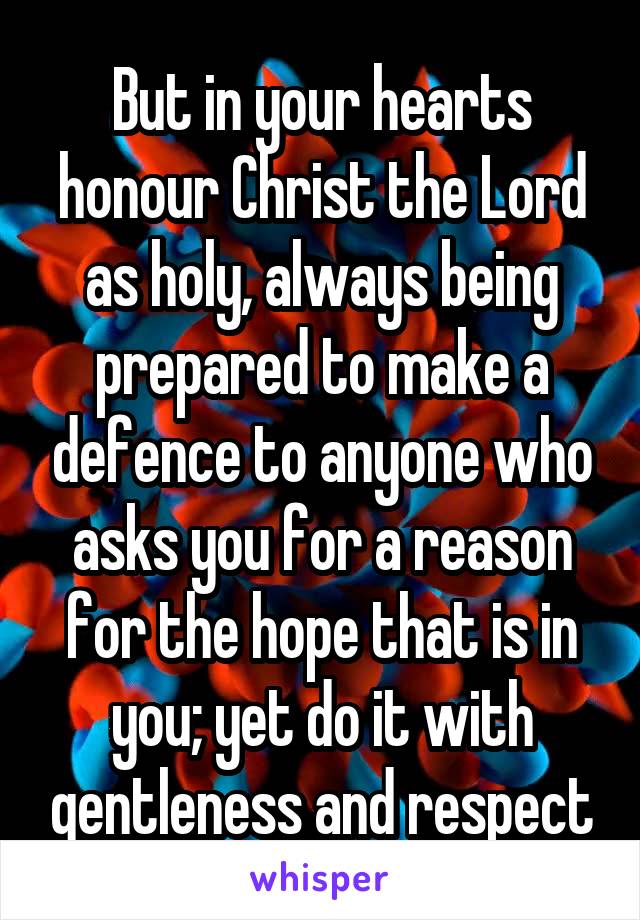 But in your hearts honour Christ the Lord as holy, always being prepared to make a defence to anyone who asks you for a reason for the hope that is in you; yet do it with gentleness and respect