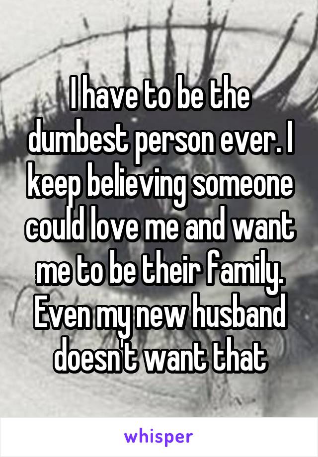 I have to be the dumbest person ever. I keep believing someone could love me and want me to be their family. Even my new husband doesn't want that