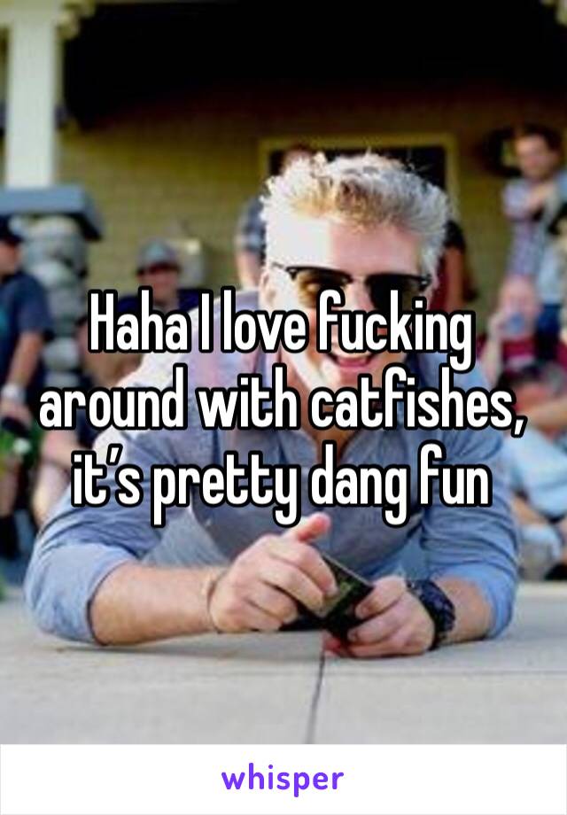 Haha I love fucking around with catfishes, it’s pretty dang fun