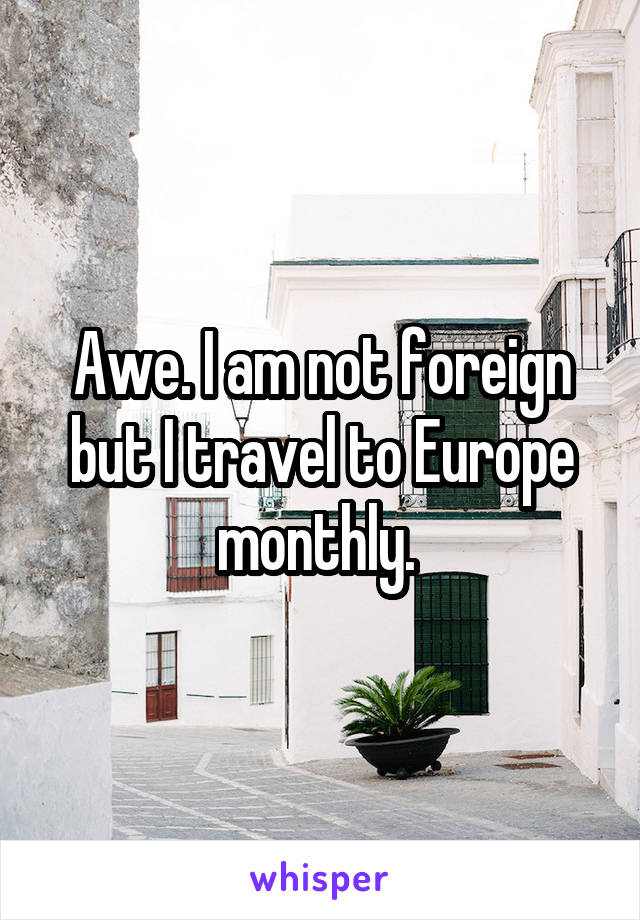 Awe. I am not foreign but I travel to Europe monthly. 