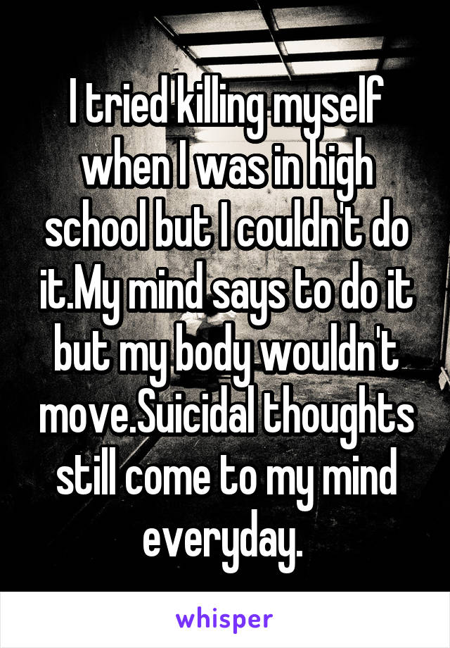 I tried killing myself when I was in high school but I couldn't do it.My mind says to do it but my body wouldn't move.Suicidal thoughts still come to my mind everyday. 