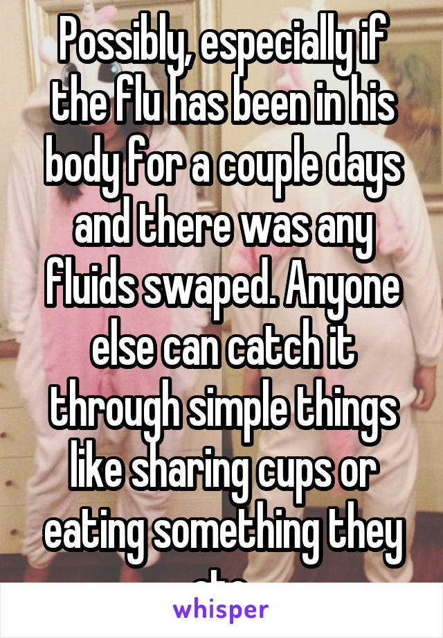 Possibly, especially if the flu has been in his body for a couple days and there was any fluids swaped. Anyone else can catch it through simple things like sharing cups or eating something they ate.