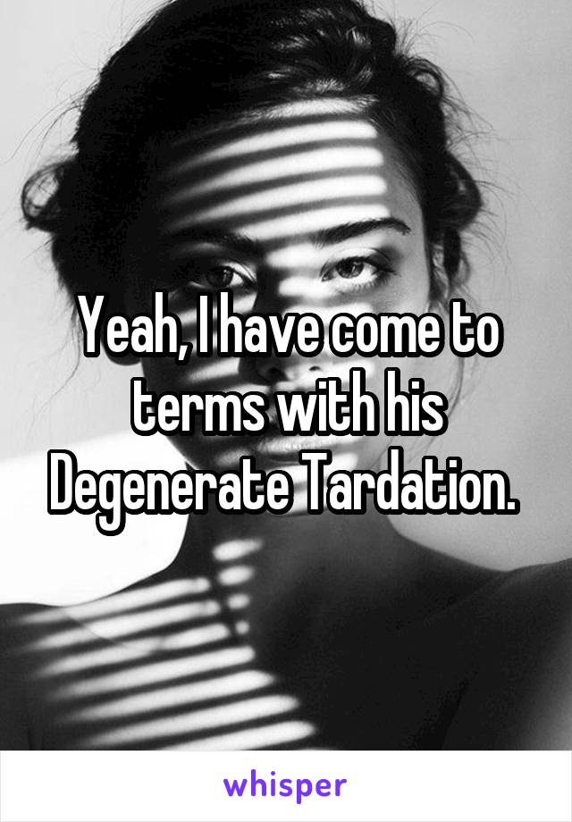 Yeah, I have come to terms with his Degenerate Tardation. 