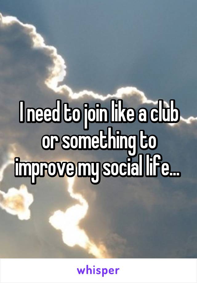 I need to join like a club or something to improve my social life... 