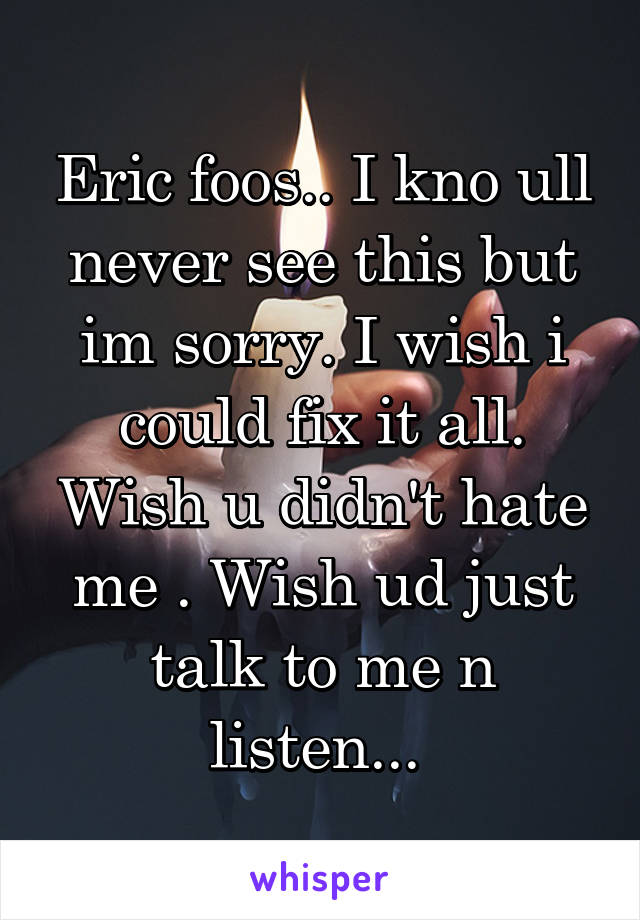 Eric foos.. I kno ull never see this but im sorry. I wish i could fix it all. Wish u didn't hate me . Wish ud just talk to me n listen... 