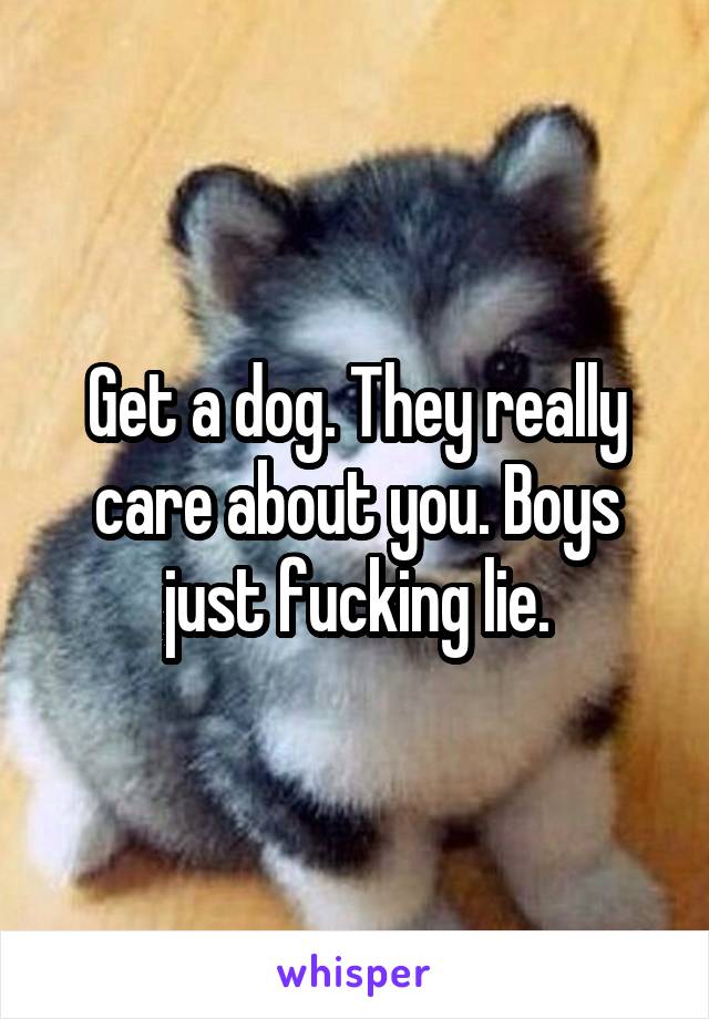 Get a dog. They really care about you. Boys just fucking lie.