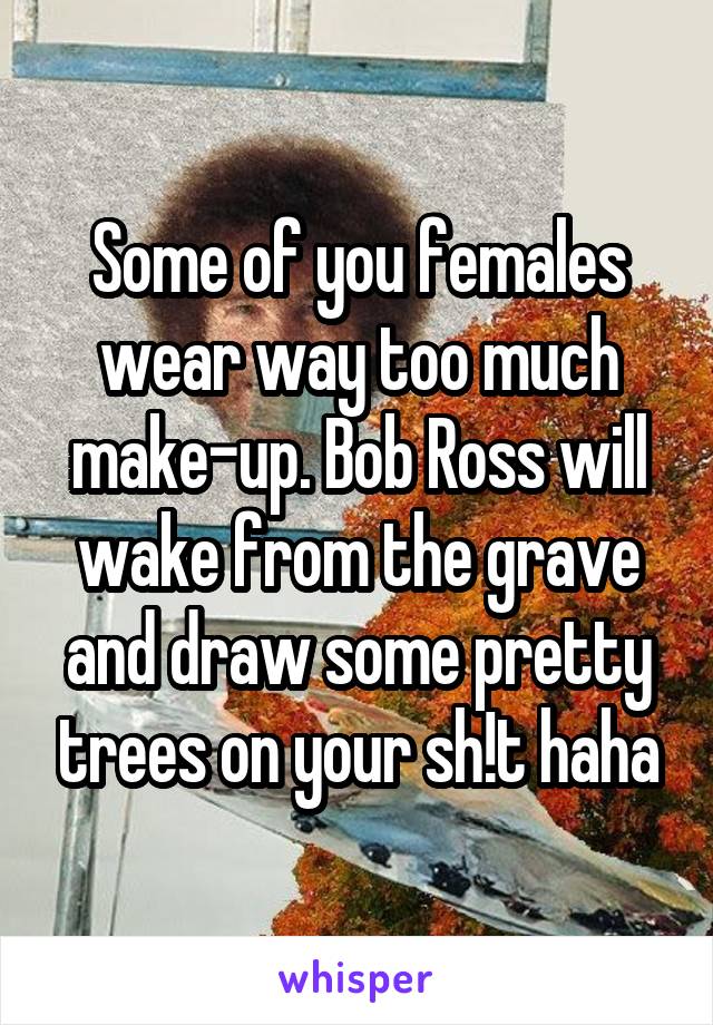 Some of you females wear way too much make-up. Bob Ross will wake from the grave and draw some pretty trees on your sh!t haha