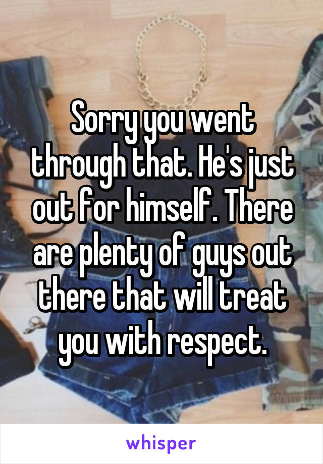 Sorry you went through that. He's just out for himself. There are plenty of guys out there that will treat you with respect.