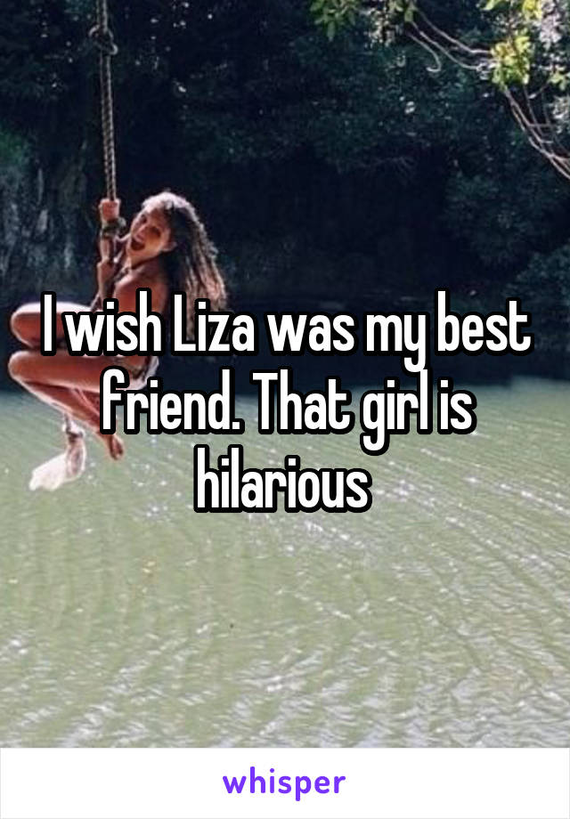 I wish Liza was my best friend. That girl is hilarious 