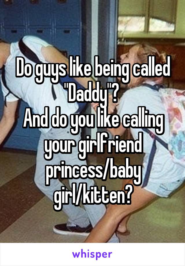 Do guys like being called "Daddy"? 
And do you like calling your girlfriend princess/baby girl/kitten?