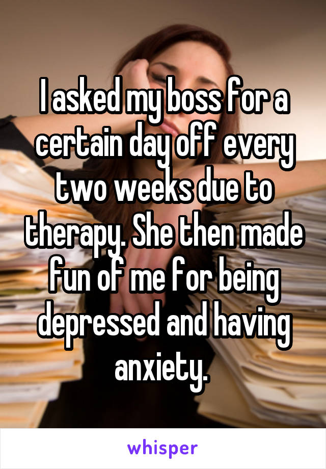 I asked my boss for a certain day off every two weeks due to therapy. She then made fun of me for being depressed and having anxiety. 