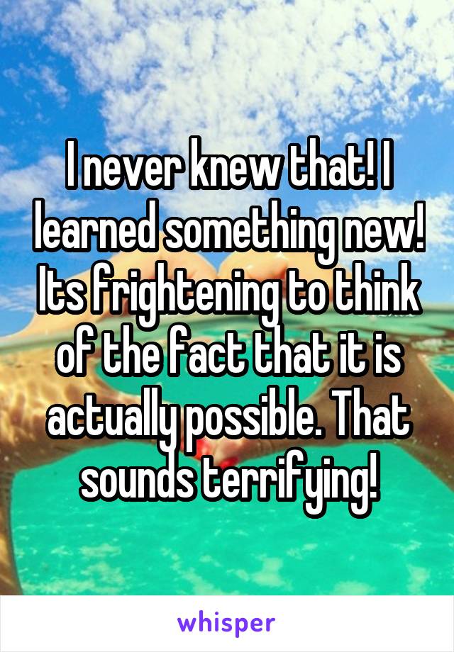 I never knew that! I learned something new! Its frightening to think of the fact that it is actually possible. That sounds terrifying!