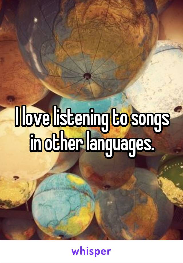 I love listening to songs in other languages.