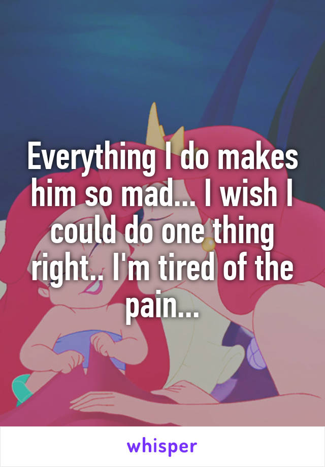 Everything I do makes him so mad... I wish I could do one thing right.. I'm tired of the pain...
