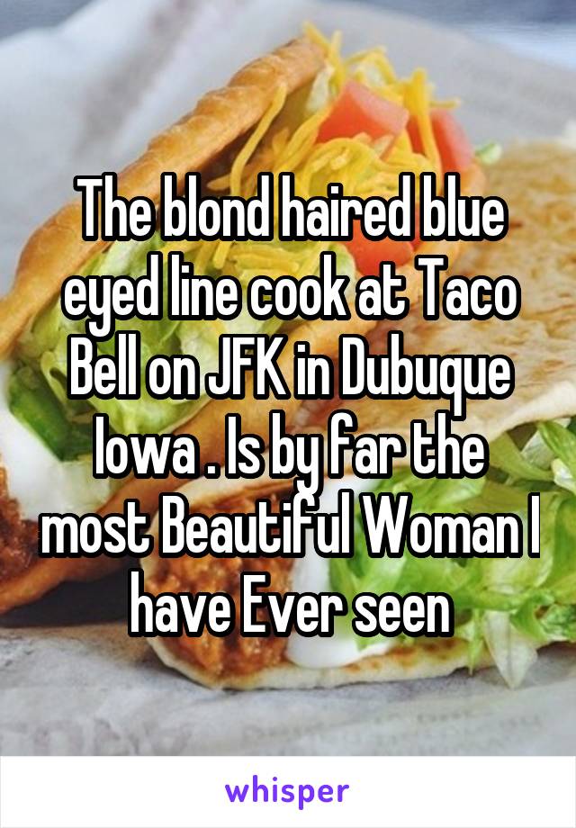 The blond haired blue eyed line cook at Taco Bell on JFK in Dubuque Iowa . Is by far the most Beautiful Woman I have Ever seen