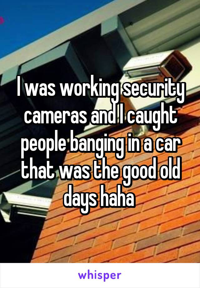 I was working security cameras and I caught people banging in a car that was the good old days haha 