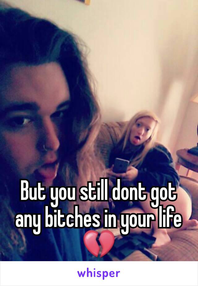 But you still dont got any bitches in your life💔