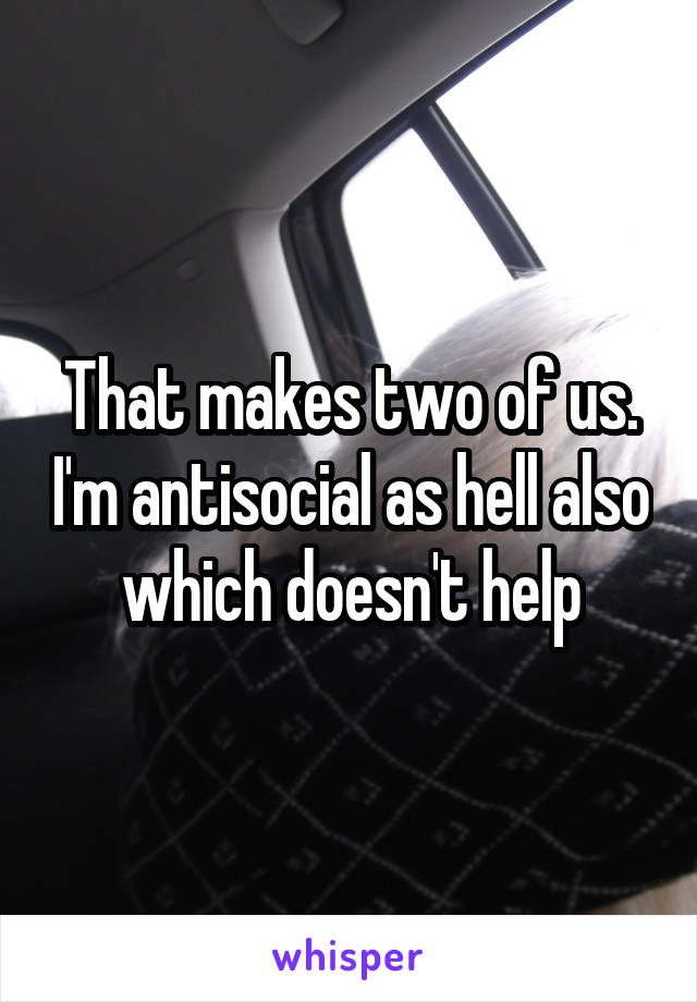 That makes two of us. I'm antisocial as hell also which doesn't help