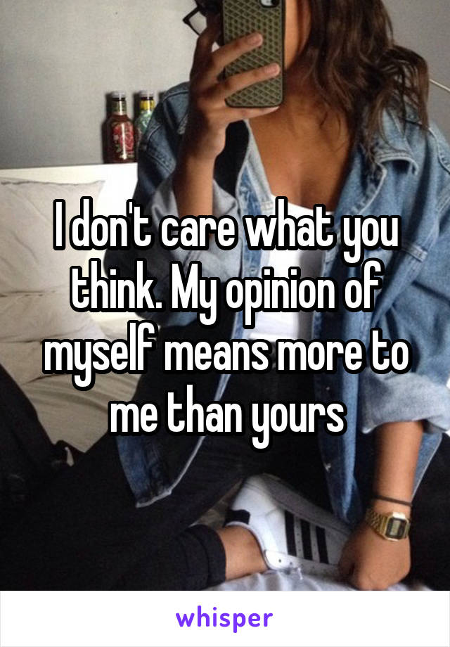 I don't care what you think. My opinion of myself means more to me than yours