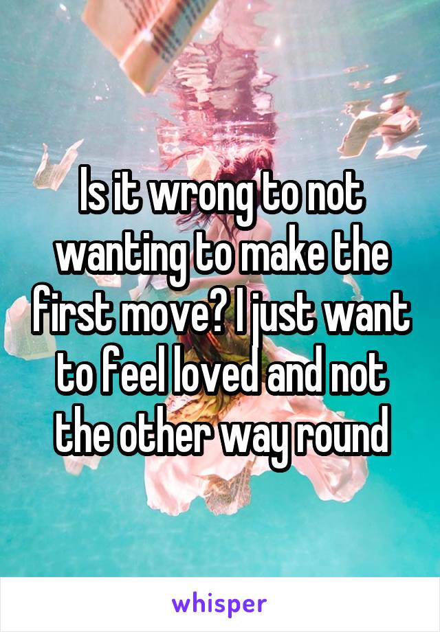 Is it wrong to not wanting to make the first move? I just want to feel loved and not the other way round